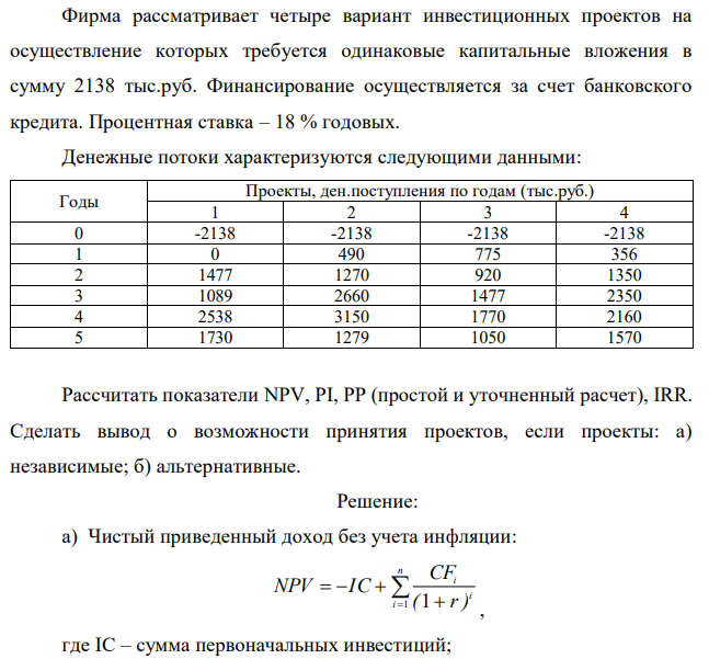 Фирма рассматривает четыре вариант инвестиционных проектов на осуществление которых требуется одинаковые капитальные вложения в сумму 2138 тыс.руб. Финансирование осуществляется за счет банковского кредита. Процентная ставка – 18 % годовых. Денежные потоки характеризуются следующими данными: Годы Проекты, ден.поступления по годам (тыс.руб.) 1 2 3 4 0 -2138 -2138 -2138 -2138 1 0 490 775 356 2 1477 1270 920 1350 3 1089 2660 1477 2350 4 2538 3150 1770 2160 5 1730 1279 1050 1570 Рассчитать показатели NPV, PI, PP (простой и уточненный расчет), IRR. Сделать вывод о возможности принятия проектов, если проекты: а) независимые; б) альтернативные. 