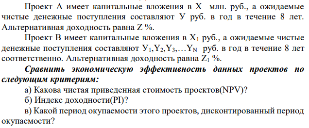 Проект А имеет капитальные вложения в Х млн. руб., а ожидаемые чистые денежные поступления составляют У руб. в год в течение 8 лет. Альтернативная доходность равна Z %. Проект B имеет капитальные вложения в Х1 руб., а ожидаемые чистые денежные поступления составляют У1,Y2,Y3,…YN руб. в год в течение 8 лет соответственно. Альтернативная доходность равна Z1 %. Сравнить экономическую эффективность данных проектов по следующим критериям: а) Какова чистая приведенная стоимость проектов(NPV)? б) Индекс доходности(PI)? в) Какой период окупаемости этого проектов, дисконтированный период окупаемости? 104 г) Внутренняя норма доходности(IRR)? д) Оцените чистую приведенную стоимость проектов(NPV) с учётом среднего уровня инфляции 10% в год Cделать выводы. Проект Инвестиции (х) млн.руб. 7,0 Денежные поступления (у) млн.руб. 2,0 Альтернативная доходность (z),% 14 Проект В Инвестиции (х), млн.руб. 6,5 Денежные поступления (у1), млн.руб. 0,9 Денежные поступления (у2), млн.руб. 1 Денежные поступления (у3), млн.руб. 1,2 Денежные поступления (у4), млн.руб. 1,4 Денежные поступления (у5), млн.руб. 1,6 Денежные поступления (у6), млн.руб. 1,8 Денежные поступления (у7), млн.руб. 2,0 Денежные поступления (у8), млн.руб. 2,5 Альтернативная доходность, (z1) 13 