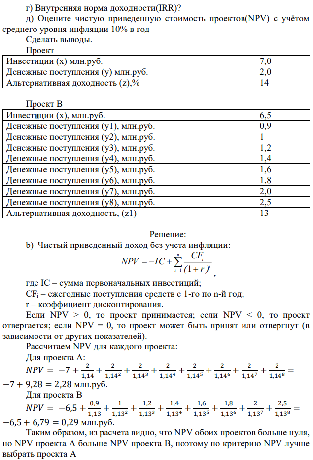 Проект А имеет капитальные вложения в Х млн. руб., а ожидаемые чистые денежные поступления составляют У руб. в год в течение 8 лет. Альтернативная доходность равна Z %. Проект B имеет капитальные вложения в Х1 руб., а ожидаемые чистые денежные поступления составляют У1,Y2,Y3,…YN руб. в год в течение 8 лет соответственно. Альтернативная доходность равна Z1 %. Сравнить экономическую эффективность данных проектов по следующим критериям: а) Какова чистая приведенная стоимость проектов(NPV)? б) Индекс доходности(PI)? в) Какой период окупаемости этого проектов, дисконтированный период окупаемости? 104 г) Внутренняя норма доходности(IRR)? д) Оцените чистую приведенную стоимость проектов(NPV) с учётом среднего уровня инфляции 10% в год Cделать выводы. Проект Инвестиции (х) млн.руб. 7,0 Денежные поступления (у) млн.руб. 2,0 Альтернативная доходность (z),% 14 Проект В Инвестиции (х), млн.руб. 6,5 Денежные поступления (у1), млн.руб. 0,9 Денежные поступления (у2), млн.руб. 1 Денежные поступления (у3), млн.руб. 1,2 Денежные поступления (у4), млн.руб. 1,4 Денежные поступления (у5), млн.руб. 1,6 Денежные поступления (у6), млн.руб. 1,8 Денежные поступления (у7), млн.руб. 2,0 Денежные поступления (у8), млн.руб. 2,5 Альтернативная доходность, (z1) 13 