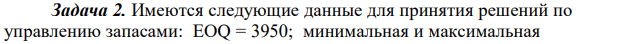 Имеются следующие данные для принятия решений по управлению запасами: EOQ = 3950; минимальная и максимальная  112 еженедельная потребность в сырье составляет соответственно 230 и 260 единиц; продолжительность выполнения заказа от 20 до 40 дней. Считая, что в неделе пять рабочих дней, рассчитайте: а) уровень запасов, при котором необходимо делать заказ; б) максимальный уровень запасов; в) минимальный уровень запасов. 