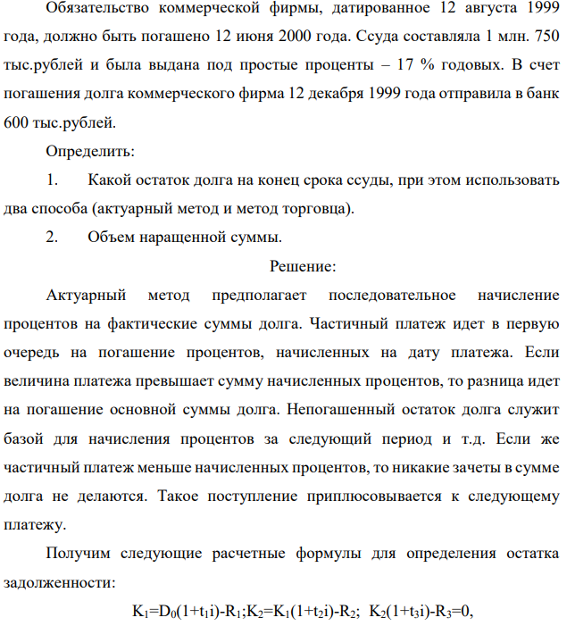 Обязательство коммерческой фирмы, датированное 12 августа 1999 года, должно быть погашено 12 июня 2000 года. Ссуда составляла 1 млн. 750 тыс.рублей и была выдана под простые проценты – 17 % годовых. В счет погашения долга коммерческого фирма 12 декабря 1999 года отправила в банк 600 тыс.рублей. Определить: 1. Какой остаток долга на конец срока ссуды, при этом использовать два способа (актуарный метод и метод торговца). 2. Объем наращенной суммы.  