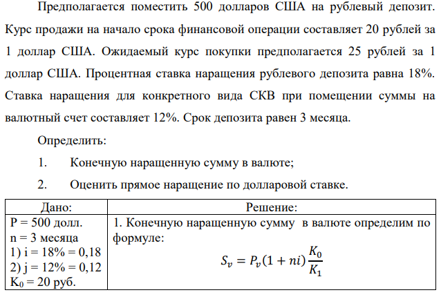 Предполагается поместить 500 долларов США на рублевый депозит. Курс продажи на начало срока финансовой операции составляет 20 рублей за 1 доллар США. Ожидаемый курс покупки предполагается 25 рублей за 1 доллар США. Процентная ставка наращения рублевого депозита равна 18%. Ставка наращения для конкретного вида СКВ при помещении суммы на валютный счет составляет 12%. Срок депозита равен 3 месяца. Определить: 1. Конечную наращенную сумму в валюте; 2. Оценить прямое наращение по долларовой ставке.  