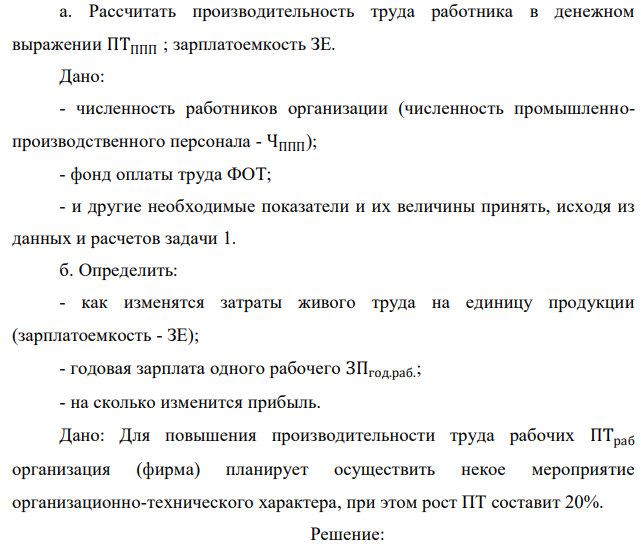 Рассчитать производительность труда работника в денежном выражении ПТППП ; зарплатоемкость ЗЕ. Дано: - численность работников организации (численность промышленнопроизводственного персонала - ЧППП); - фонд оплаты труда ФОТ; - и другие необходимые показатели и их величины принять, исходя из данных и расчетов задачи 1. б. Определить: - как изменятся затраты живого труда на единицу продукции (зарплатоемкость - ЗЕ); - годовая зарплата одного рабочего ЗПгод.раб. ; - на сколько изменится прибыль. Дано: Для повышения производительности труда рабочих ПТраб организация (фирма) планирует осуществить некое мероприятие организационно-технического характера, при этом рост ПТ составит 20%.  