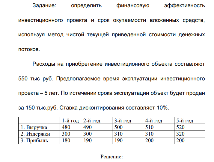 Определить финансовую эффективность инвестиционного проекта и срок окупаемости вложенных средств, используя метод чистой текущей приведенной стоимости денежных потоков. Расходы на приобретение инвестиционного объекта составляют 550 тыс руб. Предполагаемое время эксплуатации инвестиционного проекта – 5 лет. По истечении срока эксплуатации объект будет продан за 150 тыс.руб. Ставка дисконтирования составляет 10%. 1-й год 2-й год 3-й год 4-й год 5-й год 1. Выручка 480 490 500 510 520 2. Издержки 300 300 310 310 320 3. Прибыль 180 190 190 200 200