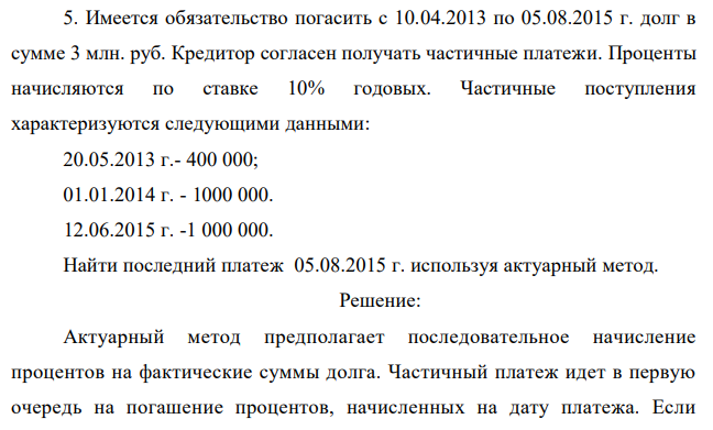 Имеется обязательство погасить с 10.04.2013 по 05.08.2015 г. долг в сумме 3 млн. руб. Кредитор согласен получать частичные платежи. Проценты начисляются по ставке 10% годовых. Частичные поступления характеризуются следующими данными: 20.05.2013 г.- 400 000; 01.01.2014 г. - 1000 000. 12.06.2015 г. -1 000 000. Найти последний платеж 05.08.2015 г. используя актуарный метод. 