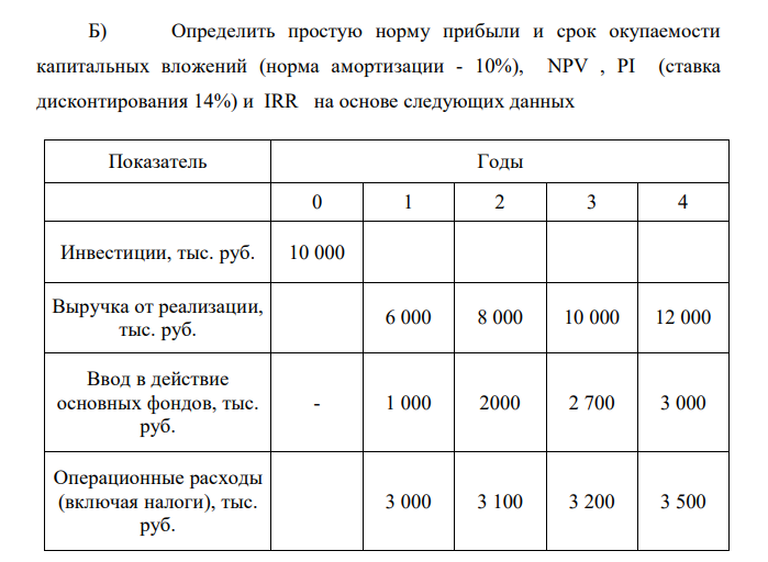  Определить простую норму прибыли и срок окупаемости капитальных вложений (норма амортизации - 10%), NPV , PI (ставка дисконтирования 14%) и IRR на основе следующих данных Показатель Годы 0 1 2 3 4 Инвестиции, тыс. руб. 10 000 Выручка от реализации, тыс. руб. 6 000 8 000 10 000 12 000 Ввод в действие основных фондов, тыс. руб. - 1 000 2000 2 700 3 000 Операционные расходы (включая налоги), тыс. руб. 3 000 3 100 3 200 3 500 