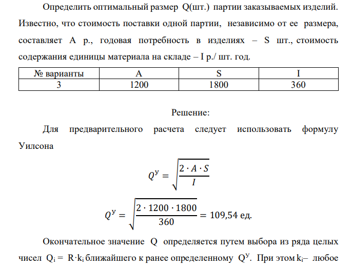  Определить оптимальный размер Q(шт.) партии заказываемых изделий. Известно, что стоимость поставки одной партии, независимо от ее размера, составляет А р., годовая потребность в изделиях – S шт., стоимость содержания единицы материала на складе – I р./ шт. год. № варианты A S I 3 1200 1800 360 