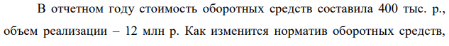 В отчетном году стоимость оборотных средств составила 400 тыс. р., объем реализации – 12 млн р. Как изменится норматив оборотных средств,  155 если в плановом периоде предусматривается увеличить объем реализованной продукции на 4 %, продолжительность одного оборота сократить на 2 дня. 