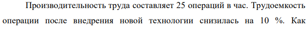 Производительность труда составляет 25 операций в час. Трудоемкость операции после внедрения новой технологии снизилась на 10 %. Как  156 изменится производительность труда? 