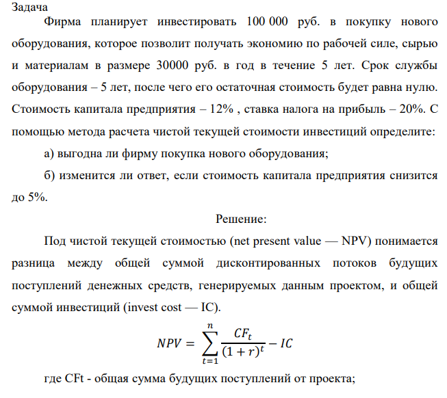 Фирма планирует инвестировать 100 000 руб. в покупку нового оборудования, которое позволит получать экономию по рабочей силе, сырью и материалам в размере 30000 руб. в год в течение 5 лет. Срок службы оборудования – 5 лет, после чего его остаточная стоимость будет равна нулю. Стоимость капитала предприятия – 12% , ставка налога на прибыль – 20%. С помощью метода расчета чистой текущей стоимости инвестиций определите: а) выгодна ли фирму покупка нового оборудования; б) изменится ли ответ, если стоимость капитала предприятия снизится до 5%. 