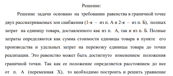  Определить граничную точку сфер реализации идентичных товаров, производимых двумя предприятиями (А и Б, расстояние между которыми L= 2000 км. Положение граничной точки устанавливается расстоянием до нее от предприятия А. Производственные затраты на предприятиях равны соответственно ЗA и ЗВ, доставка в пункты продажи осуществляется автомобилями, вмещающими соответственно PА и РВ единиц продукции. Затраты на один километр пробега автомобиля равны соответственно ZА и ZВ р./км. Графическая интерпретация содержания задачи представлена на рис. 1  Х  А Б L Рис. 1 Положение границы сфер реализации товаров двумя предприятиями № вариант ЗА ЗБ РА РБ ZA ZБ 3 250 750 24 65 5,2 7,5 