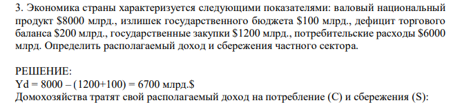 Экономика страны характеризуется следующими показателями: валовый национальный продукт $8000 млрд., излишек государственного бюджета $100 млрд., дефицит торгового баланса $200 млрд., государственные закупки $1200 млрд., потребительские расходы $6000 млрд. Определить располагаемый доход и сбережения частного сектора. 