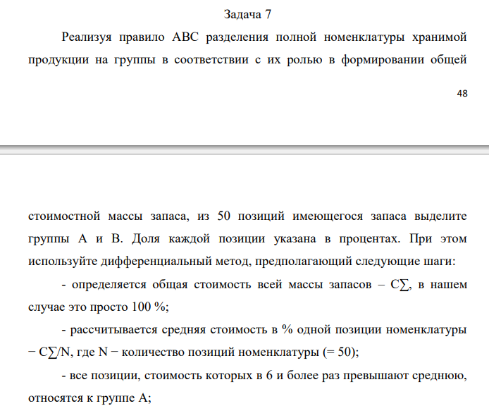  Реализуя правило АВС разделения полной номенклатуры хранимой продукции на группы в соответствии с их ролью в формировании общей  49 стоимостной массы запаса, из 50 позиций имеющегося запаса выделите группы А и В. Доля каждой позиции указана в процентах. При этом используйте дифференциальный метод, предполагающий следующие шаги: - определяется общая стоимость всей массы запасов – С∑, в нашем случае это просто 100 %; - рассчитывается средняя стоимость в % одной позиции номенклатуры − С∑/N, где N − количество позиций номенклатуры (= 50); - все позиции, стоимость которых в 6 и более раз превышают среднюю, относятся к группе А; - все позиции, стоимость которых составляет не более половины средней, относятся к группе С; - все остальные попадают в группу В. Исходные данные по вариантам даны в таблице. Примечание. Выполнение этого задания предполагает сортировку всех 50 позиций (видов) хранимой продукции по убыванию их долей в общей стоимостной массе запаса. Эти доли в % даны непосредственно в табл. 7.1, 7.2, 7.3, 7.4. Обозначим их через Ci, при этом i принимает значения от 1 до 50. В нашем случае средняя доля одной позиции 𝐶̅= 100%/50 = 2%. К группе А следует отнести наиболее весомые позиции с удельным весом не менее 𝐶̅∙ 6 =12%. К группе С относятся позиции с удельным весом от нуля до 𝐶̅∙ 0,5= 1% включительно (это самые мелкие позиции). Все остальные позиции с удельным весом от 1% исключительно до 12% исключительно относятся к группе В (средней по экономической значимости в задачах управления запасами). В случае нашего задания, как и в большинстве практических ситуаций, группа А является самой малочисленной (обычно 2÷3 позиции), группа С, наоборот, обычно не менее 2/3 от всех позиций. Поэтому в ответе рекомендуется привести состав только для групп А и В. 