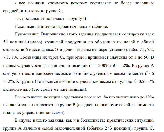  Реализуя правило АВС разделения полной номенклатуры хранимой продукции на группы в соответствии с их ролью в формировании общей  49 стоимостной массы запаса, из 50 позиций имеющегося запаса выделите группы А и В. Доля каждой позиции указана в процентах. При этом используйте дифференциальный метод, предполагающий следующие шаги: - определяется общая стоимость всей массы запасов – С∑, в нашем случае это просто 100 %; - рассчитывается средняя стоимость в % одной позиции номенклатуры − С∑/N, где N − количество позиций номенклатуры (= 50); - все позиции, стоимость которых в 6 и более раз превышают среднюю, относятся к группе А; - все позиции, стоимость которых составляет не более половины средней, относятся к группе С; - все остальные попадают в группу В. Исходные данные по вариантам даны в таблице. Примечание. Выполнение этого задания предполагает сортировку всех 50 позиций (видов) хранимой продукции по убыванию их долей в общей стоимостной массе запаса. Эти доли в % даны непосредственно в табл. 7.1, 7.2, 7.3, 7.4. Обозначим их через Ci, при этом i принимает значения от 1 до 50. В нашем случае средняя доля одной позиции 𝐶̅= 100%/50 = 2%. К группе А следует отнести наиболее весомые позиции с удельным весом не менее 𝐶̅∙ 6 =12%. К группе С относятся позиции с удельным весом от нуля до 𝐶̅∙ 0,5= 1% включительно (это самые мелкие позиции). Все остальные позиции с удельным весом от 1% исключительно до 12% исключительно относятся к группе В (средней по экономической значимости в задачах управления запасами). В случае нашего задания, как и в большинстве практических ситуаций, группа А является самой малочисленной (обычно 2÷3 позиции), группа С, наоборот, обычно не менее 2/3 от всех позиций. Поэтому в ответе рекомендуется привести состав только для групп А и В. 