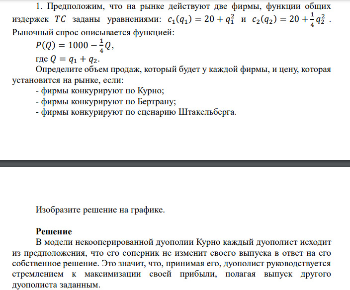  Предположим, что на рынке действуют две фирмы, функции общих издержек 𝑇𝐶 заданы уравнениями: 𝑐1 (𝑞1 ) = 20 + 𝑞1 2  и 𝑐2 (𝑞2 ) = 20 + 1 4 𝑞2 2  . Рыночный спрос описывается функцией: 𝑃(𝑄) = 1000 − 1 4 𝑄, где 𝑄 = 𝑞1 + 𝑞2. Определите объем продаж, который будет у каждой фирмы, и цену, которая установится на рынке, если: - фирмы конкурируют по Курно; - фирмы конкурируют по Бертрану; - фирмы конкурируют по сценарию Штакельберга. Изобразите решение на графике.