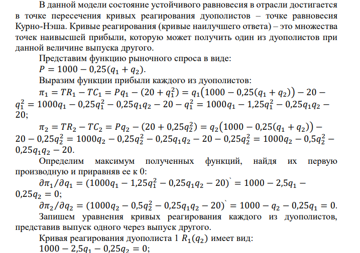  Предположим, что на рынке действуют две фирмы, функции общих издержек 𝑇𝐶 заданы уравнениями: 𝑐1 (𝑞1 ) = 20 + 𝑞1 2  и 𝑐2 (𝑞2 ) = 20 + 1 4 𝑞2 2  . Рыночный спрос описывается функцией: 𝑃(𝑄) = 1000 − 1 4 𝑄, где 𝑄 = 𝑞1 + 𝑞2. Определите объем продаж, который будет у каждой фирмы, и цену, которая установится на рынке, если: - фирмы конкурируют по Курно; - фирмы конкурируют по Бертрану; - фирмы конкурируют по сценарию Штакельберга. Изобразите решение на графике.