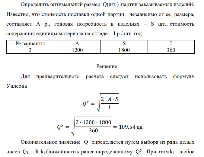 Определить оптимальный размер Q(шт.) партии заказываемых изделий. Известно, что стоимость поставки одной партии, независимо от ее размера, составляет А р., годовая потребность в изделиях – S шт., стоимость содержания единицы материала на складе – I р./ шт. год. № варианты A S I 3 1200 1800 360 