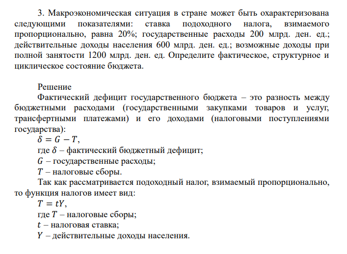  Макроэкономическая ситуация в стране может быть охарактеризована следующими показателями: ставка подоходного налога, взимаемого пропорционально, равна 20%; государственные расходы 200 млрд. ден. ед.; действительные доходы населения 600 млрд. ден. ед.; возможные доходы при полной занятости 1200 млрд. ден. ед. Определите фактическое, структурное и циклическое состояние бюджета. 