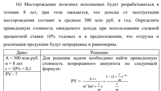 Месторождение полезных ископаемых будет разрабатываться в течение 8 лет, при этом ожидается, что доходы от эксплуатации месторождения составят в среднем 300 млн руб. в год. Определите приведенную стоимость ожидаемого дохода при использовании сложной процентной ставки 10% годовых и в предположении, что отгрузка и реализация продукции будут непрерывны и равномерны. 