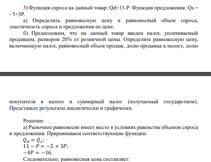  Функция спроса на данный товар: Qd=11-P. Функция предложения: Qs = - 5+3P. а) Определить равновесную цену и равновесный объем спроса, эластичность спроса и предложения по цене. б) Предположим, что на данный товар введен налог, уплачиваемый продавцом, размером 20% от розничной цены. Определите равновесную цену, включающую налог, равновесный объем продаж, долю продавца в налоге, долю  покупателя в налоге и суммарный налог (получаемый государством). Представьте результаты аналитически и графически. 