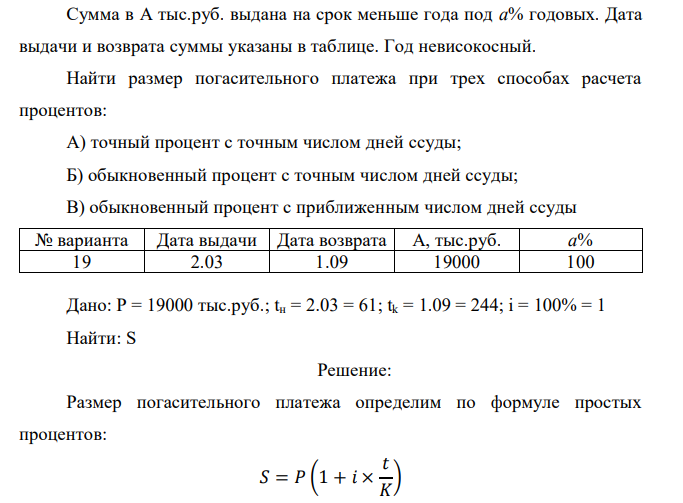  Сумма в А тыс.руб. выдана на срок меньше года под а% годовых. Дата выдачи и возврата суммы указаны в таблице. Год невисокосный. Найти размер погасительного платежа при трех способах расчета процентов: А) точный процент с точным числом дней ссуды; Б) обыкновенный процент с точным числом дней ссуды; В) обыкновенный процент с приближенным числом дней ссуды № варианта Дата выдачи Дата возврата А, тыс.руб. а% 19 2.03 1.09 19000 100 