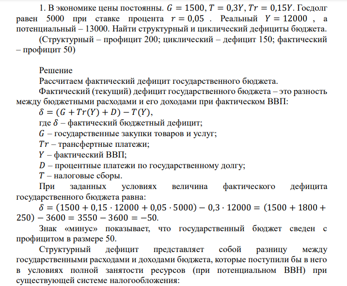  В экономике цены постоянны. 𝐺 = 1500, 𝑇 = 0,3𝑌, 𝑇𝑟 = 0,15𝑌. Госдолг равен 5000 при ставке процента 𝑟 = 0,05 . Реальный 𝑌 = 12000 , а потенциальный – 13000. Найти структурный и циклический дефициты бюджета. (Структурный – профицит 200; циклический – дефицит 150; фактический – профицит 50) 