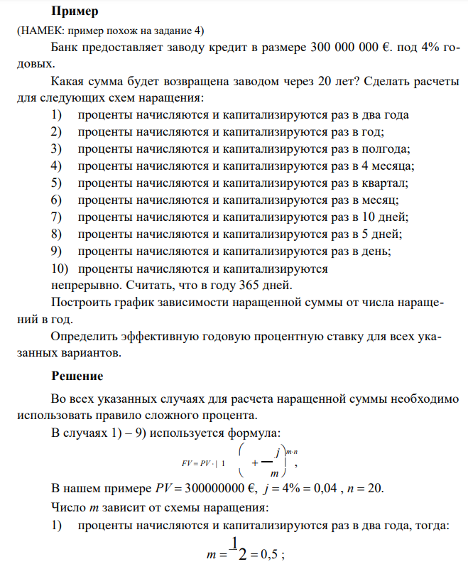  Банк предоставляет заводу кредит в размере 300 000 000 €. под 4% годовых. Какая сумма будет возвращена заводом через 20 лет? Сделать расчеты для следующих схем наращения: 1) проценты начисляются и капитализируются раз в два года 2) проценты начисляются и капитализируются раз в год; 3) проценты начисляются и капитализируются раз в полгода; 4) проценты начисляются и капитализируются раз в 4 месяца; 5) проценты начисляются и капитализируются раз в квартал; 6) проценты начисляются и капитализируются раз в месяц; 7) проценты начисляются и капитализируются раз в 10 дней; 8) проценты начисляются и капитализируются раз в 5 дней; 9) проценты начисляются и капитализируются раз в день; 10) проценты начисляются и капитализируются непрерывно. Считать, что в году 365 дней. Построить график зависимости наращенной суммы от числа наращений в год. Определить эффективную годовую процентную ставку для всех указанных вариантов. 