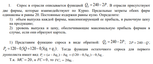 Спрос в отрасли описывается функцией Qd=240-2P . В отрасли присутствуют две фирмы, которые взаимодействуют по Курно. Предельные затраты обеих фирм одинаковы и равны 20. Постоянные издержки равны нулю. Определите: 1) объем выпуска каждой фирмы, максимизирующий ее прибыль, и рыночную цену на продукцию; 2) уровень выпуска и цену, обеспечивающие максимальную прибыль фирмам в случае, если они образуют картель. 