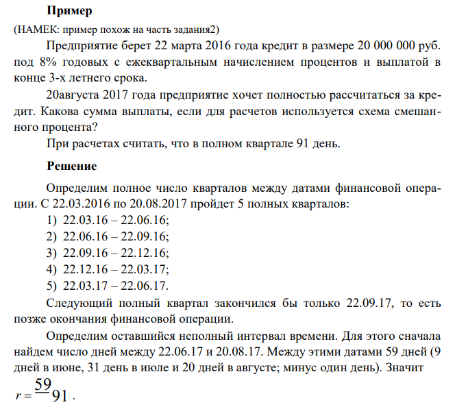  Предприятие берет 22 марта 2016 года кредит в размере 20 000 000 руб. под 8% годовых с ежеквартальным начислением процентов и выплатой в конце 3-х летнего срока. 20августа 2017 года предприятие хочет полностью рассчитаться за кредит. Какова сумма выплаты, если для расчетов используется схема смешанного процента? При расчетах считать, что в полном квартале 91 день. 