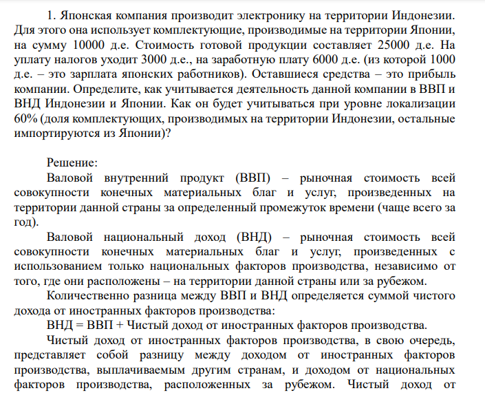  Японская компания производит электронику на территории Индонезии. Для этого она использует комплектующие, производимые на территории Японии, на сумму 10000 д.е. Стоимость готовой продукции составляет 25000 д.е. На уплату налогов уходит 3000 д.е., на заработную плату 6000 д.е. (из которой 1000 д.е. – это зарплата японских работников). Оставшиеся средства – это прибыль компании. Определите, как учитывается деятельность данной компании в ВВП и ВНД Индонезии и Японии. Как он будет учитываться при уровне локализации 60% (доля комплектующих, производимых на территории Индонезии, остальные импортируются из Японии)? 