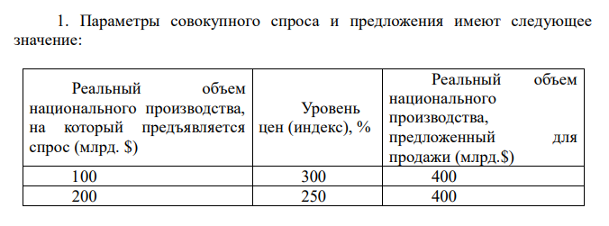  Параметры совокупного спроса и предложения имеют следующее значение: Реальный объем национального производства, на который предъявляется спрос (млрд. $) Уровень цен (индекс), % Реальный объем национального производства, предложенный для продажи (млрд.$) 100 300 400 200 250 400 300 200 300 400 150 200 400 150 100 A) Постройте графики совокупного спроса и совокупного предложения. Каким будет равновесный уровень цен? И реальный равновесный объем производства? Б) Совпадает ли равновесный реальный объем ВВП с реальным объемом при полной занятости? B) Предположим, что покупатели готовы приобрести дополнительно реальный объем ВВП на 200 млрд.$ при данном уровне цен. Какие факторы могут так изменить спрос? Какой будет новая точка равновесия? На каком участке кривой предложения равновесие изменилось? Г) Как повлияют следующие факторы на смещение кривых AS и AD? – страх перед повышением цен на продукты питания – уменьшение ставок подоходного налога – снижение курса доллара 