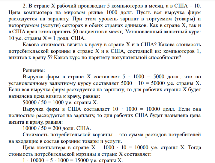  В стране X рабочий производит 5 компьютеров в месяц, а в США – 10. Цена компьютера на мировом рынке 1000 долл. Пусть вся выручка фирм расходуется на зарплату. При этом уровень зарплат в торгуемом (товары) и неторгуемом (услуги) секторах в обеих странах одинаков. Как в стране X, так и в США врач готов принять 50 пациентов в месяц. Установленный валютный курс: 10 у.е. страны X = 1 долл. США. Какова стоимость визита к врачу в стране X и в США? Какова стоимость потребительской корзины в стране X и в США, состоящей из: компьютеров 1, визитов к врачу 5? Каков курс по паритету покупательной способности? 