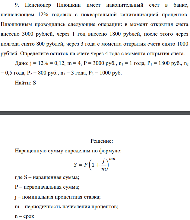 Пенсионер Плюшкин имеет накопительный счет в банке, начисляющем 12% годовых с поквартальной капитализацией процентов. Плюшкиным проводились следующие операции: в момент открытия счета внесено 3000 рублей, через 1 год внесено 1800 рублей, после этого через полгода снято 800 рублей, через 3 года с момента открытия счета снято 1000 рублей. Определите остаток на счете через 4 года с момента открытия счета. Дано: j = 12% = 0,12, m = 4, P = 3000 руб., n1 = 1 года, Р1 = 1800 руб., n2 = 0,5 года, Р2 = 800 руб., n3 = 3 года, Р3 = 1000 руб. Найти: S 