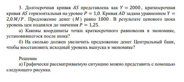  Долгосрочная кривая 𝐴𝑆 представлена как 𝑌 = 2000 , краткосрочная кривая 𝐴𝑆 горизонтальная на уровне 𝑃 = 1,0. Кривая 𝐴𝐷 задана уравнением 𝑌 = 2,0 𝑀⁄𝑃 . Предложение денег ( 𝑀 ) равно 1000 . В результате ценового шока уровень цен поднялся до значения 𝑃 = 1,25. а) Каковы координаты точки краткосрочного равновесия в экономике, установившегося после шока? б) На сколько должен увеличить предложение денег Центральный банк, чтобы восстановить исходный уровень выпуска в экономике? 