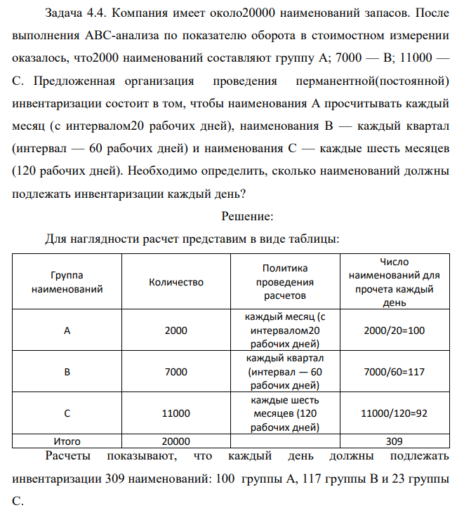 Компания имеет около20000 наименований запасов. После выполнения АВС-анализа по показателю оборота в стоимостном измерении оказалось, что2000 наименований составляют группу А; 7000 — В; 11000 — С. Предложенная организация проведения перманентной(постоянной) инвентаризации состоит в том, чтобы наименования А просчитывать каждый месяц (с интервалом20 рабочих дней), наименования В — каждый квартал (интервал — 60 рабочих дней) и наименования С — каждые шесть месяцев (120 рабочих дней). Необходимо определить, сколько наименований должны подлежать инвентаризации каждый день? 