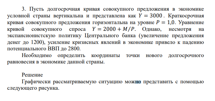  Пусть долгосрочная кривая совокупного предложения в экономике условной страны вертикальна и представлена как 𝑌 = 3000 . Краткосрочная кривая совокупного предложения горизонтальна на уровне 𝑃 = 1,0. Уравнение кривой совокупного спроса 𝑌 = 2000 + 𝑀⁄𝑃. Однако, несмотря на экспансионистскую политику Центрального банка (увеличение предложения денег до 1200), усиление кризисных явлений в экономике привело к падению потенциального ВВП до 2800. Необходимо определить координаты точки нового долгосрочного равновесия в экономике данной страны. 