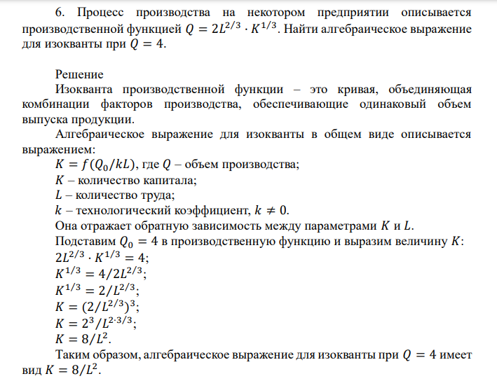  Решение Изокванта производственной функции – это кривая, объединяющая комбинации факторов производства, обеспечивающие одинаковый объем выпуска продукции. Алгебраическое выражение для изокванты в общем виде описывается выражением: 𝐾 = 𝑓(𝑄0/𝑘𝐿), где 𝑄 – объем производства; 𝐾 – количество капитала; 𝐿 – количество труда; 𝑘 – технологический коэффициент, 𝑘 ≠ 0 