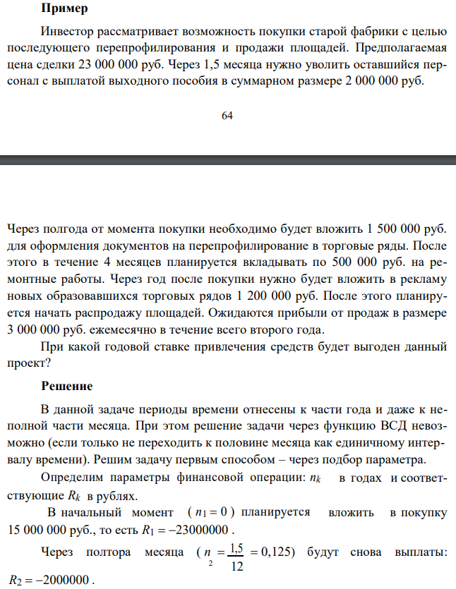  Инвестор рассматривает возможность покупки старой фабрики с целью последующего перепрофилирования и продажи площадей. Предполагаемая цена сделки 23 000 000 руб. Через 1,5 месяца нужно уволить оставшийся персонал с выплатой выходного пособия в суммарном размере 2 000 000 руб. 64 Через полгода от момента покупки необходимо будет вложить 1 500 000 руб. для оформления документов на перепрофилирование в торговые ряды. После этого в течение 4 месяцев планируется вкладывать по 500 000 руб. на ремонтные работы. Через год после покупки нужно будет вложить в рекламу новых образовавшихся торговых рядов 1 200 000 руб. После этого планируется начать распродажу площадей. Ожидаются прибыли от продаж в размере 3 000 000 руб. ежемесячно в течение всего второго года. При какой годовой ставке привлечения средств будет выгоден данный проект? 