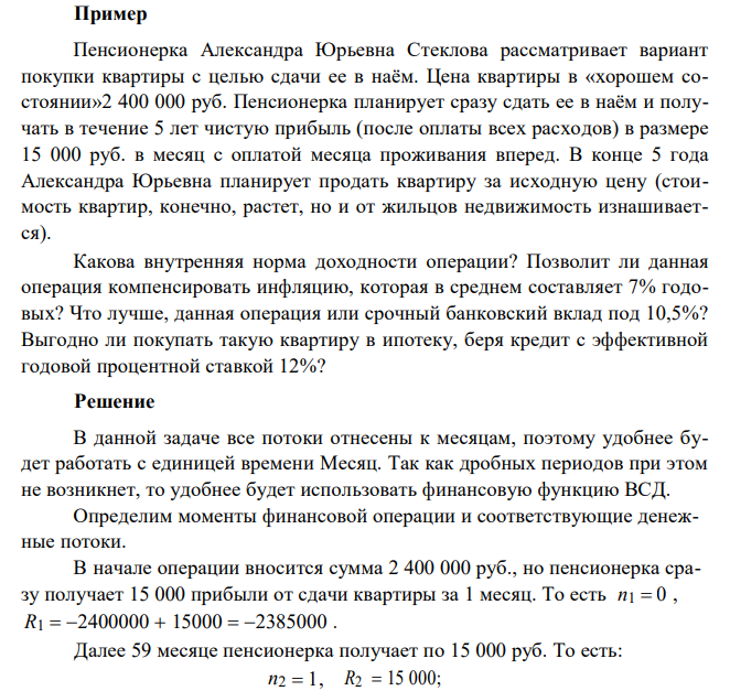  Пенсионерка Александра Юрьевна Стеклова рассматривает вариант покупки квартиры с целью сдачи ее в наём. Цена квартиры в «хорошем состоянии»2 400 000 руб. Пенсионерка планирует сразу сдать ее в наём и получать в течение 5 лет чистую прибыль (после оплаты всех расходов) в размере 15 000 руб. в месяц с оплатой месяца проживания вперед. В конце 5 года Александра Юрьевна планирует продать квартиру за исходную цену (стоимость квартир, конечно, растет, но и от жильцов недвижимость изнашивается). Какова внутренняя норма доходности операции? Позволит ли данная операция компенсировать инфляцию, которая в среднем составляет 7% годовых? Что лучше, данная операция или срочный банковский вклад под 10,5%? Выгодно ли покупать такую квартиру в ипотеку, беря кредит с эффективной годовой процентной ставкой 12%? 