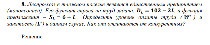  Леспромхоз в таежном поселке является единственным предприятием (монопсонией). Его функция спроса на труд задана: 𝑫𝑳 = 𝟏𝟎𝟐 − 𝟐𝑳, а функция предложения – 𝑺𝑳 = 𝟔 + 𝑳 . ппределит уровен оплаты труда ( 𝑾∗  ) и занятост (𝑳 ∗ ) в данном случае. Как они отличаются от конкурентных? 