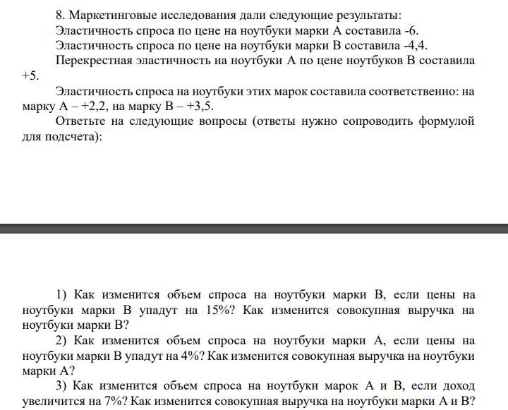 Маркетинговые исследования дали следующие результаты:
Эластичность спроса по цене на ноутбуки марки A составила -6.
Эластичность спроса по цене на ноутбуки марки B составила -4,4.
Перекрестная эластичность на ноутбуки A по цене ноутбуков B составила
+5.
Эластичность спроса на ноутбуки этих марок составила соответственно: на
марку A – +2,2, на марку B – +3,5.