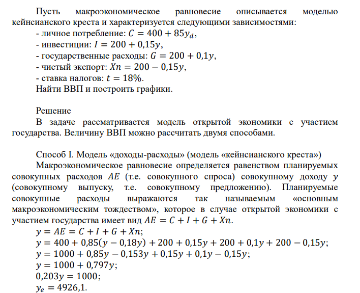  Пусть макроэкономическое равновесие описывается моделью кейнсианского креста и характеризуется следующими зависимостями: - личное потребление: 𝐶 = 400 + 85𝑦𝑑, - инвестиции: 𝐼 = 200 + 0,15𝑦, - государственные расходы: 𝐺 = 200 + 0,1𝑦, - чистый экспорт: 𝑋𝑛 = 200 − 0,15𝑦, - ставка налогов: 𝑡 = 18%. Найти ВВП и построить графики. 