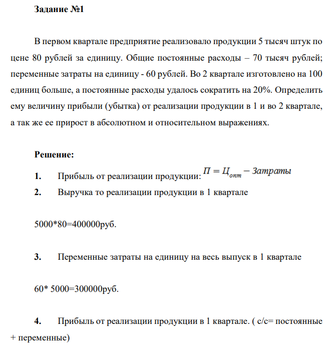  В первом квартале предприятие реализовало продукции 5 тысяч штук по цене 80 рублей за единицу. Общие постоянные расходы – 70 тысяч рублей; переменные затраты на единицу - 60 рублей. Во 2 квартале изготовлено на 100 единиц больше, а постоянные расходы удалось сократить на 20%. Определить ему величину прибыли (убытка) от реализации продукции в 1 и во 2 квартале, а так же ее прирост в абсолютном и относительном выражениях.  