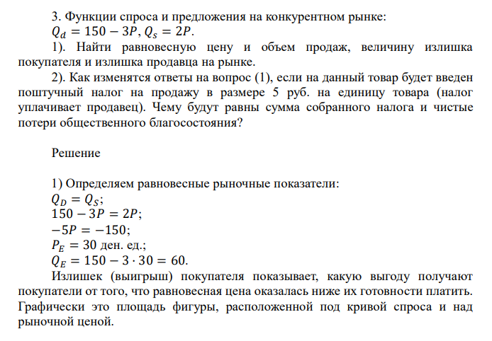  Функции спроса и предложения на конкурентном рынке: 𝑄𝑑 = 150 − 3𝑃, 𝑄𝑠 = 2𝑃. 1). Найти равновесную цену и объем продаж, величину излишка покупателя и излишка продавца на рынке. 2). Как изменятся ответы на вопрос (1), если на данный товар будет введен поштучный налог на продажу в размере 5 руб. на единицу товара (налог уплачивает продавец). Чему будут равны сумма собранного налога и чистые потери общественного благосостояния? 