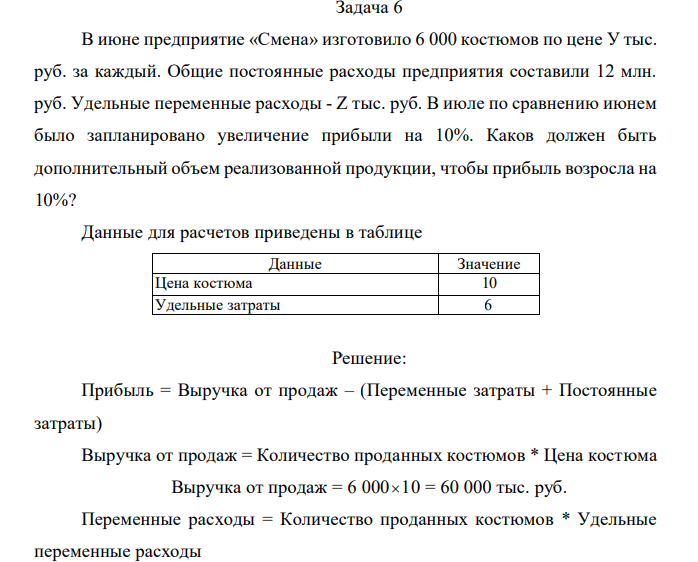 В июне предприятие «Смена» изготовило 6 000 костюмов по цене У тыс. руб. за каждый. Общие постоянные расходы предприятия составили 12 млн. руб. Удельные переменные расходы - Z тыс. руб. В июле по сравнению июнем было запланировано увеличение прибыли на 10%. Каков должен быть дополнительный объем реализованной продукции, чтобы прибыль возросла на 10%? Данные для расчетов приведены в таблице Данные Значение Цена костюма 10 Удельные затраты 6 