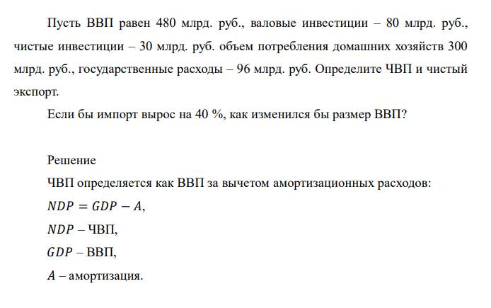  Пусть ВВП равен 480 млрд. руб., валовые инвестиции – 80 млрд. руб., чистые инвестиции – 30 млрд. руб. объем потребления домашних хозяйств 300 млрд. руб., государственные расходы – 96 млрд. руб. Определите ЧВП и чистый экспорт. Если бы импорт вырос на 40 %, как изменился бы размер ВВП? 