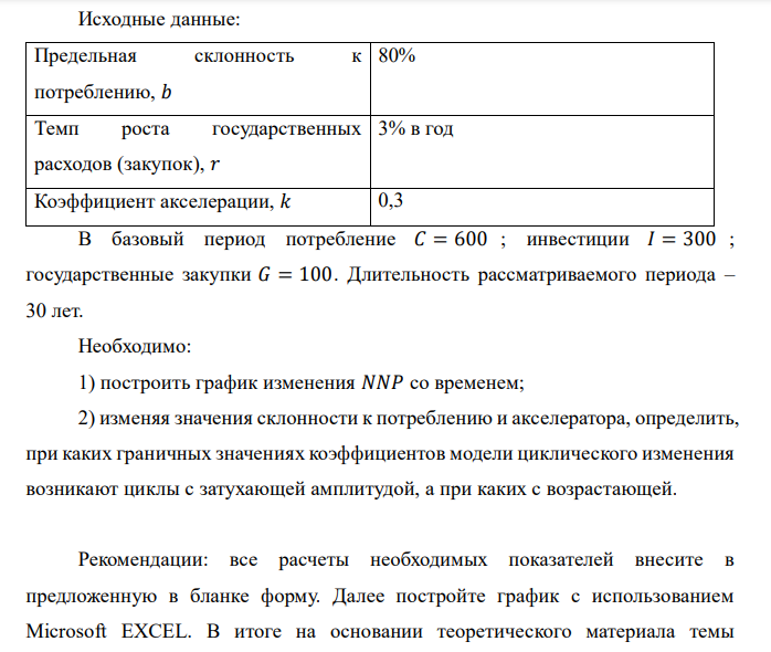 Исходные данные:
Предельная склонность к
потреблению, 𝑏
80%
Темп роста государственных
расходов (закупок), 𝑟
3% в год
Коэффициент акселерации, 𝑘 0,3
В базовый период потребление 𝐶 = 600 ; инвестиции 𝐼 = 300 ;
государственные закупки 𝐺 = 100 . Длительность рассматриваемого периода –
30 лет.
Необходимо:
1) построить график изменения 𝑁𝑁𝑃 со временем;
2) изменяя значения склонности к потреблению и акселератора, определить,
при каких граничных значениях коэффициентов модели циклического изменения
возникают циклы с затухающей амплитудой, а при каких с возрастающей