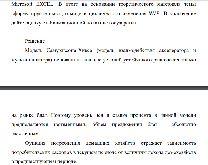 Исходные данные:
Предельная склонность к
потреблению, 𝑏
80%
Темп роста государственных
расходов (закупок), 𝑟
3% в год
Коэффициент акселерации, 𝑘 0,3
В базовый период потребление 𝐶 = 600 ; инвестиции 𝐼 = 300 ;
государственные закупки 𝐺 = 100 . Длительность рассматриваемого периода –
30 лет.
Необходимо:
1) построить график изменения 𝑁𝑁𝑃 со временем;
2) изменяя значения склонности к потреблению и акселератора, определить,
при каких граничных значениях коэффициентов модели циклического изменения
возникают циклы с затухающей амплитудой, а при каких с возрастающей