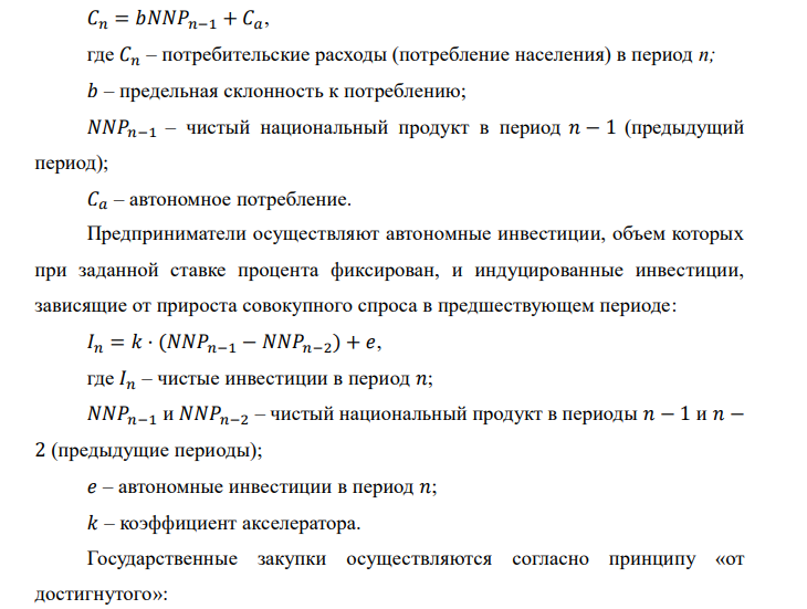 Исходные данные:
Предельная склонность к
потреблению, 𝑏
80%
Темп роста государственных
расходов (закупок), 𝑟
3% в год
Коэффициент акселерации, 𝑘 0,3
В базовый период потребление 𝐶 = 600 ; инвестиции 𝐼 = 300 ;
государственные закупки 𝐺 = 100 . Длительность рассматриваемого периода –
30 лет.
Необходимо:
1) построить график изменения 𝑁𝑁𝑃 со временем;
2) изменяя значения склонности к потреблению и акселератора, определить,
при каких граничных значениях коэффициентов модели циклического изменения
возникают циклы с затухающей амплитудой, а при каких с возрастающей