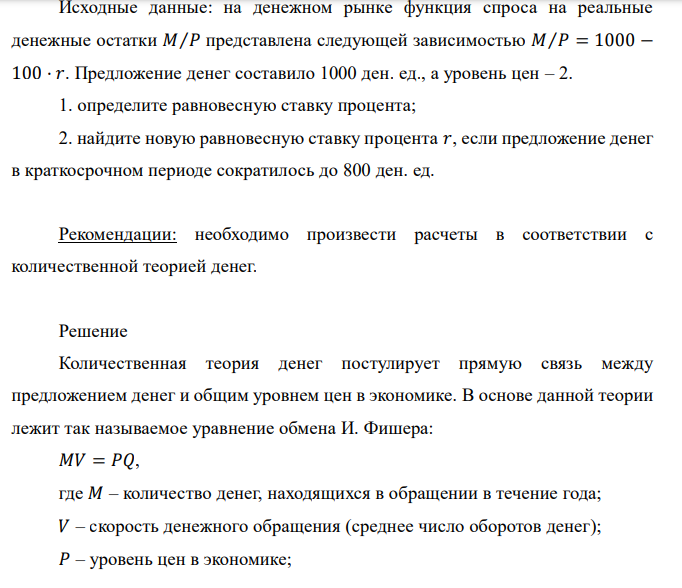  Исходные данные: на денежном рынке функция спроса на реальные денежные остатки 𝑀⁄𝑃 представлена следующей зависимостью 𝑀⁄𝑃 = 1000 − 100 · 𝑟. Предложение денег составило 1000 ден. ед., а уровень цен – 2. 1. определите равновесную ставку процента; 2. найдите новую равновесную ставку процента 𝑟, если предложение денег в краткосрочном периоде сократилось до 800 ден. ед. Рекомендации: необходимо произвести расчеты в соответствии с количественной теорией денег. 